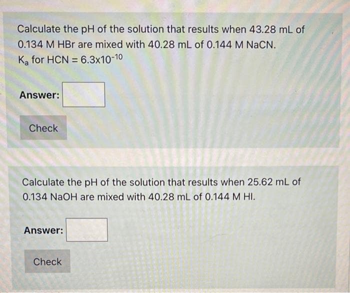 Calculate the pH of the solution that results when 43.28 mL of
0.134 M HBr are mixed with 40.28 mL of 0.144 M NACN.
Ka for HCN = 6.3x10-10
Answer:
Check
Calculate the pH of the solution that results when 25.62 mL of
0.134 NaOH are mixed with 40.28 mL of 0.144 M HI.
Answer:
Check
