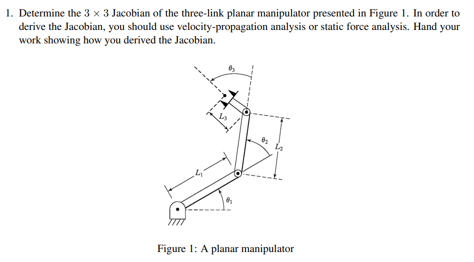 1. Determine the 3 x 3 Jacobian of the three-link planar manipulator presented in Figure 1. In order to
derive the Jacobian, you should use velocity-propagation analysis or static force analysis. Hand your
work showing how you derived the Jacobian.
03
02
Figure 1: A planar manipulator
S-
