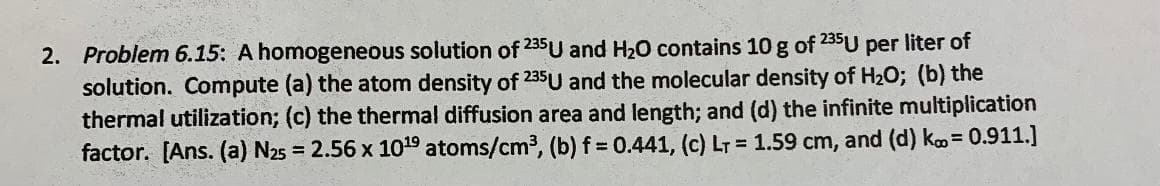 2. Problem 6.15: A homogeneous solution of 235U and H20 contains 10 g of 235U per liter of
solution. Compute (a) the atom density of 235U and the molecular density of H2O; (b) the
thermal utilization; (c) the thermal diffusion area and length; and (d) the infinite multiplication
factor. [Ans. (a) N25 = 2.56 x 1019 atoms/cm3, (b) f= 0.441, (c) LT = 1.59 cm, and (d) ko= 0.911.]
