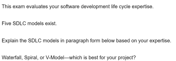 This exam evaluates your software development life cycle expertise.
Five SDLC models exist.
Explain the SDLC models in paragraph form below based on your expertise.
Waterfall, Spiral, or V-Model-which is best for your project?