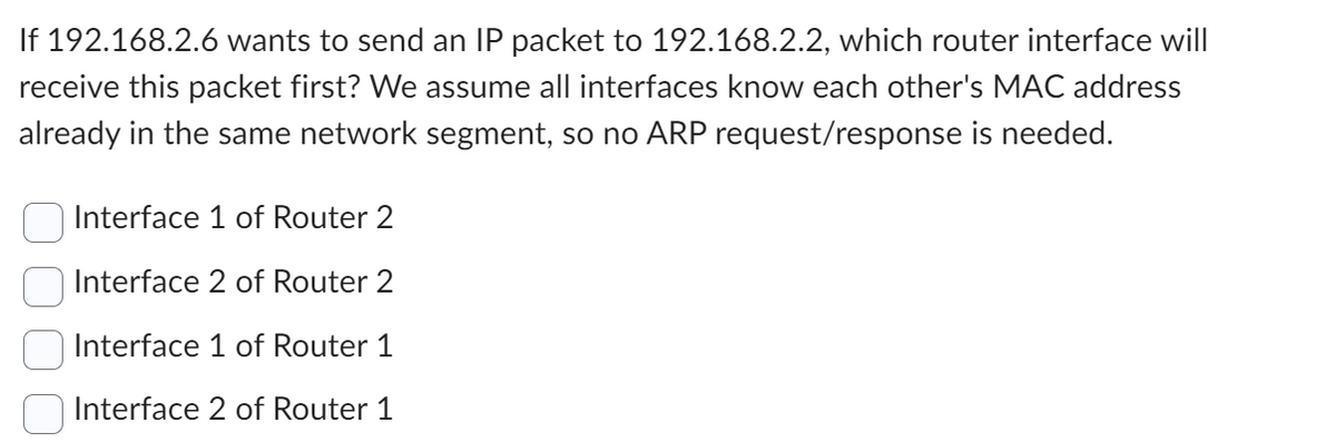 If 192.168.2.6 wants to send an IP packet to 192.168.2.2, which router interface will
receive this packet first? We assume all interfaces know each other's MAC address
already in the same network segment, so no ARP request/response is needed.
Interface 1 of Router 2
Interface 2 of Router 2
Interface 1 of Router 1
Interface 2 of Router 1