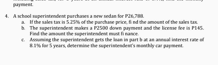 payment.
4. A school superintendent purchases a new sedan for P26,788.
a. If the sales tax is 5.25% of the purchase price, fi nd the amount of the sales tax.
b. The superintendent makes a P2500 down payment and the license fee is P145.
Find the amount the superintendent must fi nance.
c. Assuming the superintendent gets the loan in part b at an annual interest rate of
8.1% for 5 years, determine the superintendent's monthly car payment.
