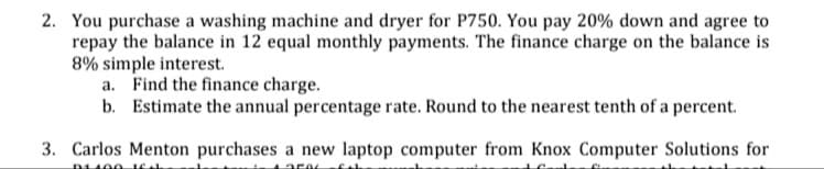 2. You purchase a washing machine and dryer for P750. You pay 20% down and agree to
repay the balance in 12 equal monthly payments. The finance charge on the balance is
8% simple interest.
a. Find the finance charge.
b. Estimate the annual percentage rate. Round to the nearest tenth of a percent.
3. Carlos Menton purchases a new laptop computer from Knox Computer Solutions for
