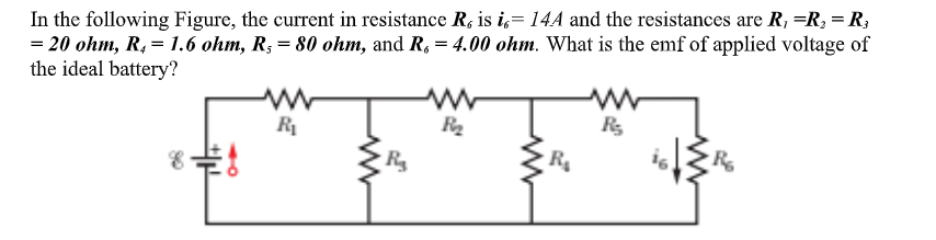 In the following Figure, the current in resistance R, is i,= 14A and the resistances are R, =R, = R;
= 20 ohm, R. = 1.6 ohm, R; = 80 ohm, and R, = 4.00 ohm. What is the enmf of applied voltage of
the ideal battery?
R
R4
R
