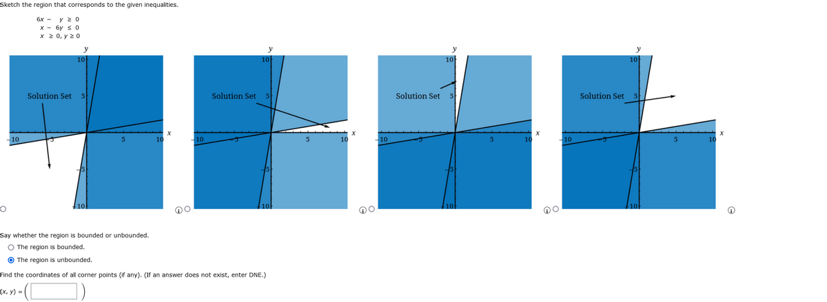 Sketch the region that corresponds to the given inequalities.
6x - y 2 0
х — бу $ 0
х 20, у 2 0
y
y
y
y
10
10
10
10
Solution Set
Solution Set
Solution Set
5
Solution Set 5
– 10
10
-10
10
-10
10
-10
10
10
10
10
Say whether the region is bounded or unbounded.
O The region is bounded.
O The region is unbounded.
Find the coordinates of all corner points (if any). (If an answer does not exist, enter DNE.)
(х, у) %3D
