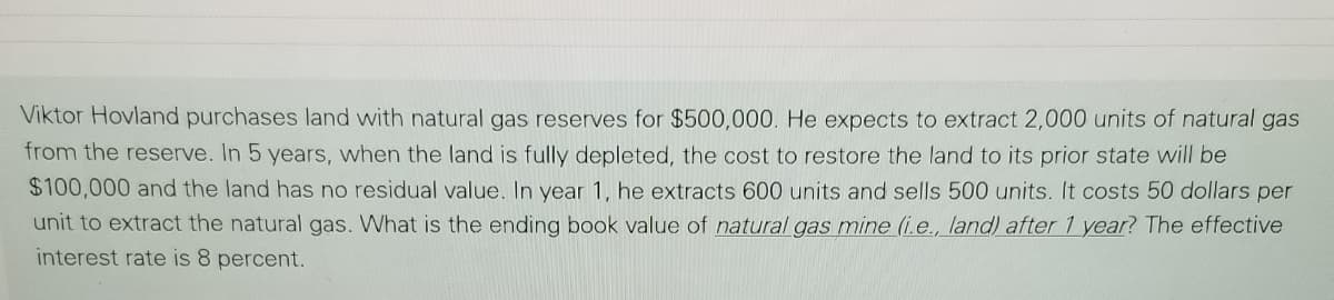 Viktor Hovland purchases land with natural gas reserves for $500,000. He expects to extract 2,000 units of natural gas
from the reserve. In 5 years, when the land is fully depleted, the cost to restore the land to its prior state will be
$100,000 and the land has no residual value. In year 1, he extracts 600 units and sells 500 units. It costs 50 dollars per
unit to extract the natural gas. What is the ending book value of natural gas mine (i.e., land) after 1 year? The effective
interest rate is 8 percent.
