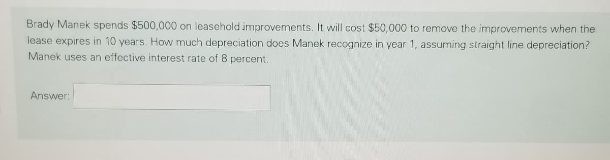 Brady Manek spends $500,000 on leasehold improvements. It will cost $50,000 to remove the improvements when the
lease expires in 10 years. How much depreciation does Manek recognize in year 1, assuming straight line depreciation?
Manek uses an effective interest rate of 8 percent.
Answer:
