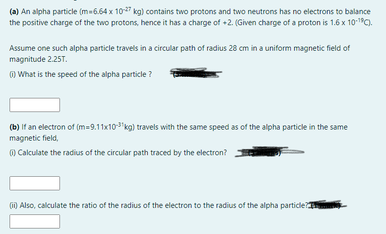 (a) An alpha particle (m=6.64 x 10-27 kg) contains two protons and two neutrons has no electrons to balance
the positive charge of the two protons, hence it has a charge of +2. (Given charge of a proton is 1.6 x 10-19C).
Assume one such alpha particle travels in a circular path of radius 28 cm in a uniform magnetic field of
magnitude 2.25T.
(i) What is the speed of the alpha particle ?
(b) If an electron of (m=9.11x10-3'kg) travels with the same speed as of the alpha particle in the same
magnetic field,
(1) Calculate the radius of the circular path traced by the electron?
(ii) Also, calculate the ratio of the radius of the electron to the radius of the alpha particle?
