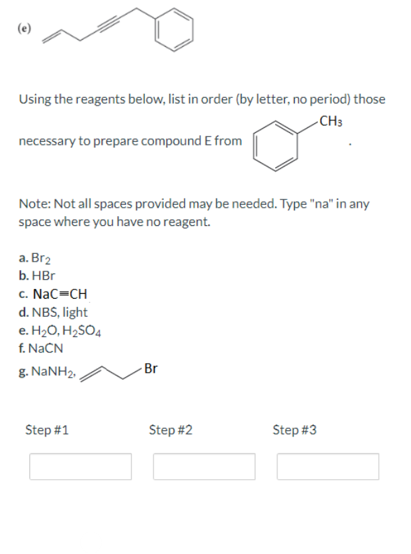 Using the reagents below, list in order (by letter, no period) those
CH3
necessary to prepare compound E from
Note: Not all spaces provided may be needed. Type "na" in any
space where you have no reagent.
a. Br₂
b. HBr
c. NaC=CH
d. NBS, light
e. H₂O, H₂SO4
f. NaCN
g. NaNH2,
Step #1
Br
Step #2
Step #3