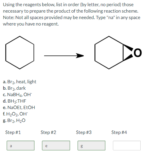 Using the reagents below, list in order (by letter, no period) those
necessary to prepare the product of the following reaction scheme.
Note: Not all spaces provided may be needed. Type "na" in any space
where you have no reagent.
a. Br2, heat, light
b. Br₂, dark
c. NaBH4, OH
d. BH3:THF
e. NaOEt, EtOH
f. H₂O₂, OH*
g. Br₂, H₂O
Step #1
a
Step #2
e
Step #3
g
Step #4