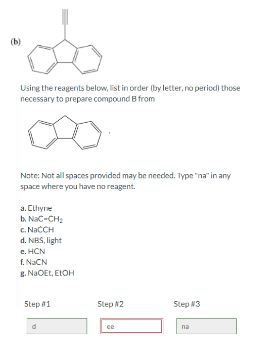 (b)
do
Using the reagents below, list in order (by letter, no period) those
necessary to prepare compound B from
Note: Not all spaces provided may be needed. Type "na" in any
space where you have no reagent.
a. Ethyne
b. NaC=CH₂
c. NaCCH
d. NBS, light
e. HCN
f. NaCN
g. NaOEt, EtOH
Step #1
Step #2
ee
Step #3
na