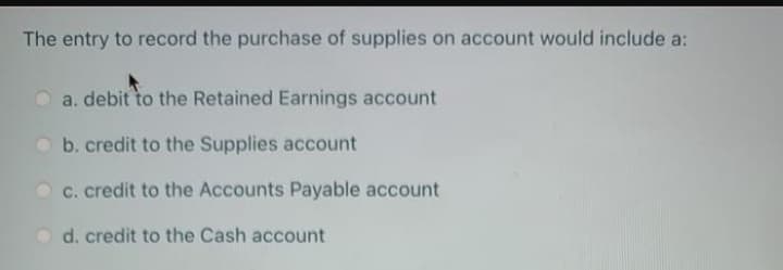 The entry to record the purchase of supplies on account would include a:
a. debit to the Retained Earnings account
b. credit to the Supplies account
c. credit to the Accounts Payable account
d. credit to the Cash account
