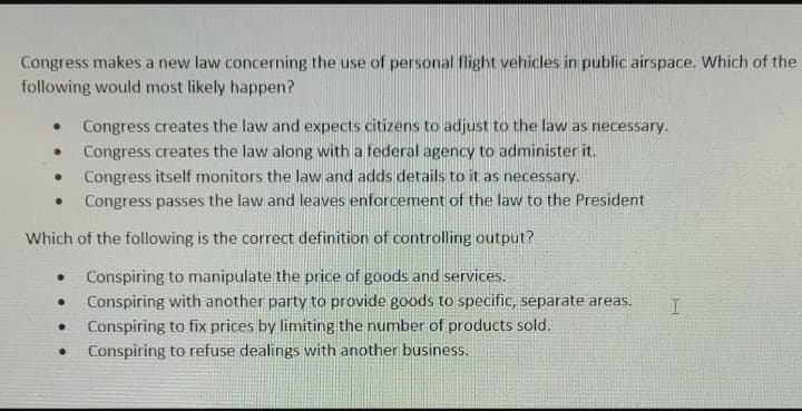 Congress makes a new law concerning the use of personal flight vehicles in public airspace. Which of the
following would most likely happen?
Congress creates the law and expects citizens to adjust to the law as necessary.
Congress creates the law along with a federal agency to administer it.
Congress itself monitors the law and adds details to it as necessary.
Congress passes the law and leaves enforcement of the law to the President
Which of the following is the correct definition of controlling output?
Conspiring to manipulate the price of goods and services.
Conspiring with another party to provide goods to specific, separate areas.
Conspiring to fix prices by limiting the number of products sold.
Conspiring to refuse dealings with another business.
