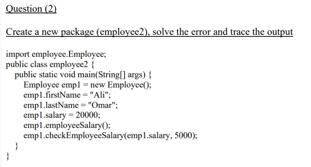 Question (2)
Create a new package (employee2), solve the error and trace the output
import employee.Employee;
public class employee2 {
public static void main(String[] args) {
Employee empl = new Employee();
empl.firstName = "Ali";
empl.lastName = "Omar";
empl.salary = 20000;
empl.employeeSalary();
empl.checkEmployeeSalary(emp1.salary, 5000);
%3D
