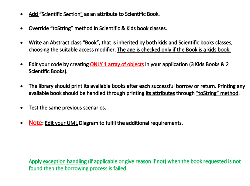 • Add "Scientific Section" as an attribute to Scientific Book.
•
Override "toString" method in Scientific & Kids book classes.
• Write an Abstract class "Book", that is inherited by both kids and Scientific books classes,
choosing the suitable access modifier. The age is checked only if the Book is a kids book.
• Edit your code by creating ONLY 1 array of objects in your application (3 Kids Books & 2
Scientific Books).
• The library should print its available books after each successful borrow or return. Printing any
available book should be handled through printing its attributes through "toString" method.
• Test the same previous scenarios.
• Note: Edit your UML Diagram to fulfil the additional requirements.
Apply exception handling (if applicable or give reason if not) when the book requested is not
found then the borrowing process is failed.