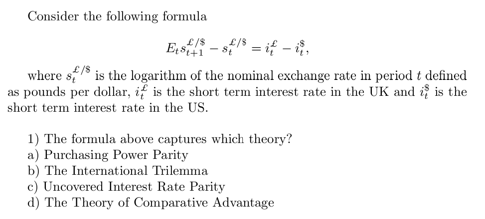 Consider the following formula
£/$
Et £/$ £/$
St
-
= i{ – i$,
where
St
is the logarithm of the nominal exchange rate in period t defined
as pounds per dollar, if is the short term interest rate in the UK and is is the
short term interest rate in the US.
1) The formula above captures which theory?
a) Purchasing Power Parity
b) The International Trilemma
c) Uncovered Interest Rate Parity
d) The Theory of Comparative Advantage