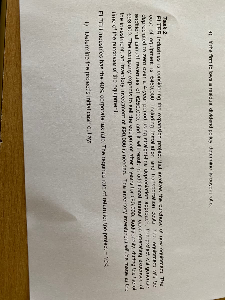 4) If the firm follows a residual dividend policy, determine its payout ratio.
Task 2:
ELTER Industries is considering the expansion project that involves the purchase of new equipment. The
cost of equipment is €460,000, including installation and transportation costs. The equipment will be
depreciated to zero over a 4-year period using straight-line depreciation approach. The project will generate
additional annual revenues of €250,000, and it will result in additional annual cash operating expenses of
€93,000. The company expects to sell the equipment after 4 years for €80,000. Additionally, during the life of
the investment, an inventory investment of €90,000 is needed. The inventory investment will be made at the
time of the purchase of the equipment.
ELTER Industries has the 40% corporate tax rate. The required rate of return for the project = 10%.
1) Determine the project's initial cash outlay;