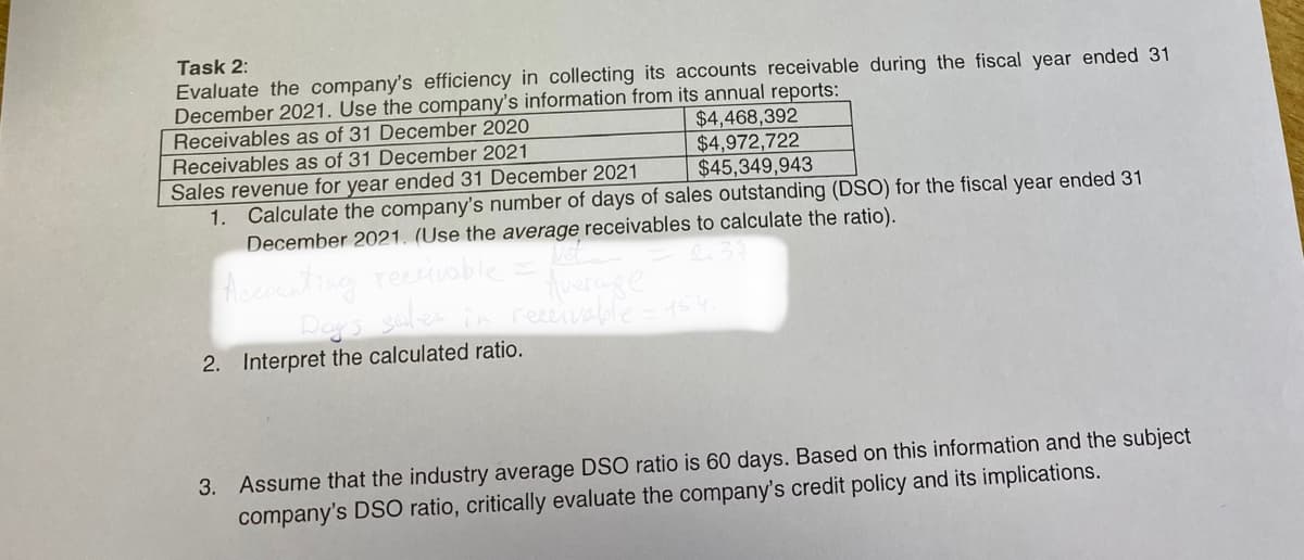 Task 2:
Evaluate the company's efficiency in collecting its accounts receivable during the fiscal year ended 31
December 2021. Use the company's information from its annual reports:
Receivables as of 31 December 2020
$4,468,392
$4,972,722
$45,349,943
Receivables as of 31 December 2021
Sales revenue for year ended 31 December 2021
1. Calculate the company's number of days of sales outstanding (DSO) for the fiscal year ended 31
December 2021. (Use the average receivables to calculate the ratio).
Not
Accounting receivable
Average
Day's sales in receivable = 154;
2. Interpret the calculated ratio.
3. Assume that the industry average DSO ratio is 60 days. Based on this information and the subject
company's DSO ratio, critically evaluate the company's credit policy and its implications.