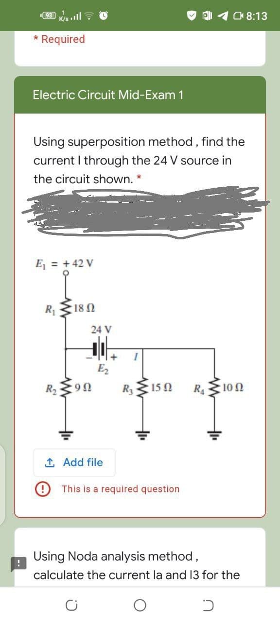 I93
K/s ill ? O
108:13
* Required
Electric Circuit Mid-Exam 1
Using superposition method, find the
current I through the 24 V source in
the circuit shown. *
Ej = +42 V
R 18 N
24 V
R2
:9Ω
R3
15Ω
R4
10 0
1 Add file
O This is a required question
Using Noda analysis method,
calculate the current la and 13 for the
