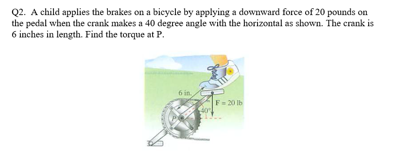 Q2. A child applies the brakes on a bicycle by applying a downward force of 20 pounds on
the pedal when the crank makes a 40 degree angle with the horizontal as shown. The crank is
6 inches in length. Find the torque at P.
6 in.
Jockey
40°
F = 20 lb