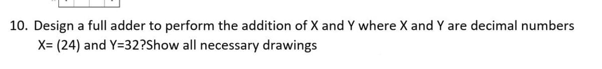 10. Design a full adder to perform the addition of X and Y where X and Y are decimal numbers
X= (24) and Y=32?Show all necessary drawings
