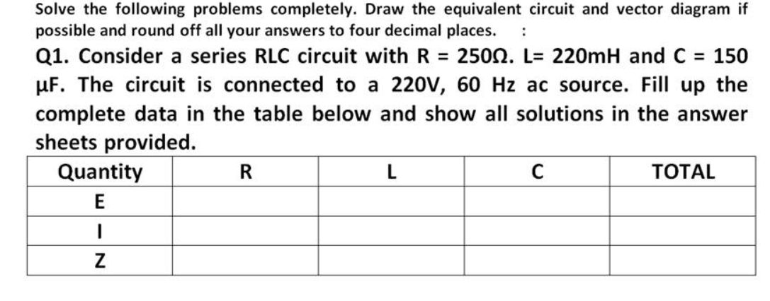 Solve the following problems completely. Draw the equivalent circuit and vector diagram if
possible and round off all your answers to four decimal places.
:
Q1. Consider a series RLC circuit with R = 2500. L= 220mH and C 150
µF. The circuit is connected to a 220V, 60 Hz ac source. Fill up the
complete data in the table below and show all solutions in the answer
sheets provided.
%3D
Quantity
R
L
C
ТОTAL
E
