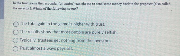 In the trust game the responder (or trustee) can choose to send some money back to the proposer (also called
the investor). Which of the following is true?
The total gain in the game is higher with trust.
The results show that most people are purely selfish.
Typically, trustees get nothing from the investors.
Trust almost always pays off.