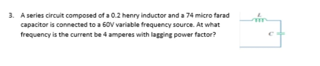 3. A series circuit composed of a 0.2 henry inductor and a 74 micro farad
capacitor is connected to a 60V variable frequency source. At what
frequency is the current be 4 amperes with lagging power factor?
