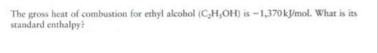 The gross heat of combustion for ethyl alcohol (C,H,OH) is -1,370kJ/mol. What is its
standard enthalpy?
