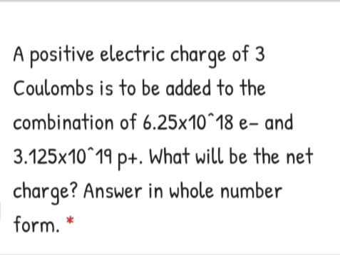 A positive electric charge of 3
Coulombs is to be added to the
combination of 6.25×10^18 e- and
3.125x10^19 p+. What will be the net
charge? Answer in whole number
form. *
