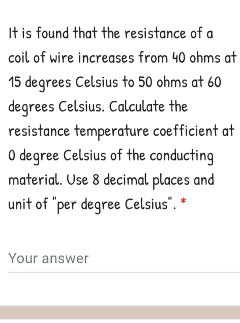 It is found that the resistance of a
coil of wire increases from 40 ohms at
15 degrees Celsius to 50 ohms at 60
degrees Celsius. Calculate the
resistance temperature coefficient at
O degree Celsius of the conducting
material. Use 8 decimal places and
unit of "per degree Celsius". *
Your answer
