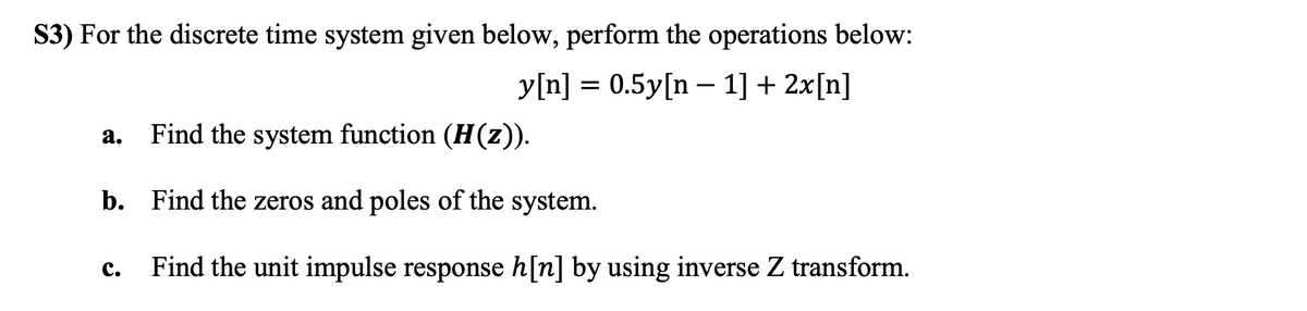 S3) For the discrete time system given below, perform the operations below:
y[n] = 0.5y[n – 1] + 2x[n]
a. Find the system function (H(z)).
b. Find the zeros and poles of the system.
Find the unit impulse response h[n] by using inverse Z transform.
с.
