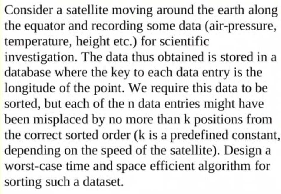 Consider a satellite moving around the earth along
the equator and recording some data (air-pressure,
temperature, height etc.) for scientific
investigation. The data thus obtained is stored in a
database where the key to each data entry is the
longitude of the point. We require this data to be
sorted, but each of the n data entries might have
been misplaced by no more than k positions from
the correct sorted order (k is a predefined constant,
depending on the speed of the satellite). Design a
worst-case time and space efficient algorithm for
sorting such a dataset.
