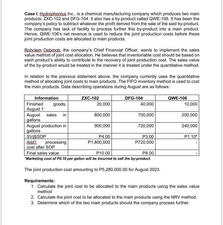 Case I. Hydrophonics Inc., is a chemical manufacturing company which produces two main
products: ZXC-102 and DFG-104. It also has a by-product called QWE-106. It has been the
company's policy to subtract whatever the profit derived from the sale of the said by-product.
The company has lack of facility to process further this by-product into a main product.
Hence, QWE-106's net revenue is used to reduce the joint production costs before these
joint production costs are allocated to main products.
Robolem Qebmob, the company's Chief Financial Officer, wants to implement the sales
value method of joint cost allocation. He believes that inventoriable cost should be based on
each product's ability to contribute to the recovery of joint production cost. The sales value
of the by-product would be treated in the manner it is treated under the quantitative method.
In relation to the previous statement above, the company currently uses the quantitative
method of allocating joint costs to main products. The FIFO inventory method is used to cost
the main products. Data describing operations during August are as follows:
Information
ZXC-102
DFG-104
QWE-106
Finished
goods,
20,000
40,000
10,000
August 1
August sales in
800,000
700,000
200,000
gallons
August production in
900,000
720,000
240,000
gallons
SV@SOP
P4.00
Add'l
processing
P1,800,000
P3.00
P720,000
P1.10*
cost after SOP
Final sales value
P10.00
P8.00
"Marketing cost of P0.10 per gallon will be incurred to sell the by-product.
The joint production cost amounting to P5,280,000.00 for August 2023.
Requirements:
1. Calculate the joint cost to be allocated to the main products using the sales value
method
2. Calculate the joint cost to be allocated to the main products using the NRV method
3. Determine which of the two main products should the company process further.