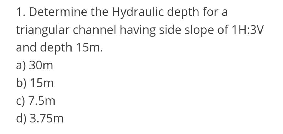 1. Determine the Hydraulic depth for a
triangular channel having side slope of 1H:3V
and depth 15m.
a) 30m
b) 15m
c) 7.5m
d) 3.75m
