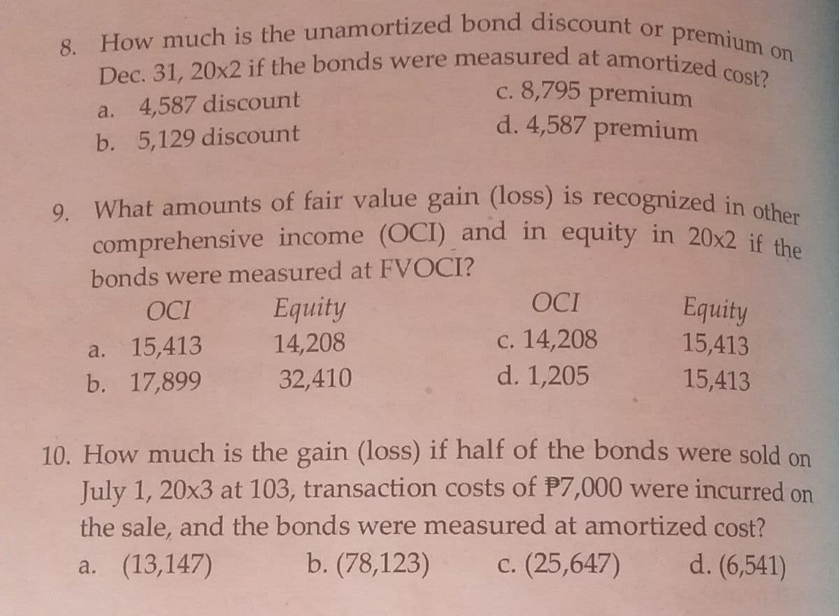 comprehensive income (OCI) and in equity in 20x2 if the
Dec. 31, 20x2 if the bonds were measured at amortized cost?
9. What amounts of fair value gain (loss) is recognized in other
8. How much is the unamortized bond discount or
premium c
on
c. 8,795 premium
d. 4,587 premium
a. 4,587 discount
b. 5,129 discount
comprehensive income (OCI) and in equity in 20x2 if
bonds were measured at FVOCI?
Equity
14,208
OCI
Equity
15,413
OCI
a. 15,413
b. 17,899
с. 14,208
d. 1,205
32,410
15,413
10. How much is the gain (loss) if half of the bonds were sold on
July 1, 20x3 at 103, transaction costs of P7,000 were incurred on
the sale, and the bonds were measured at amortized cost?
b. (78,123)
a. (13,147)
c. (25,647)
d. (6,541)

