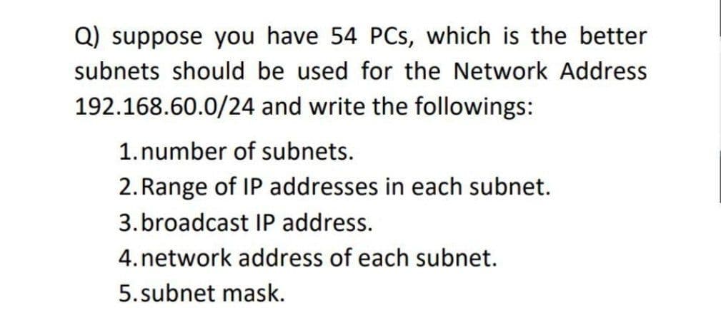 Q) suppose you have 54 PCs, which is the better
subnets should be used for the Network Address
192.168.60.0/24 and write the followings:
1. number of subnets.
2. Range of IP addresses in each subnet.
3.broadcast IP address.
4. network address of each subnet.
5.subnet mask.
