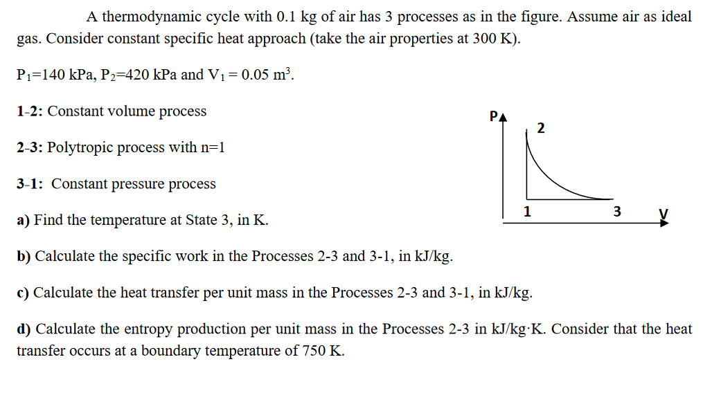 A thermodynamic cycle with 0.1 kg of air has 3 processes as in the figure. Assume air as ideal
gas. Consider constant specific heat approach (take the air properties at 300 K).
P1=140 kPa, P2=420 kPa and V1=0.05 m³.
1-2: Constant volume process
PA
2
2-3: Polytropic process with n=1
3-1: Constant pressure process
1
3
a) Find the temperature at State 3, in K.
b) Calculate the specific work in the Processes 2-3 and 3-1, in kJ/kg.
c) Calculate the heat transfer per unit mass in the Processes 2-3 and 3-1, in kJ/kg.

