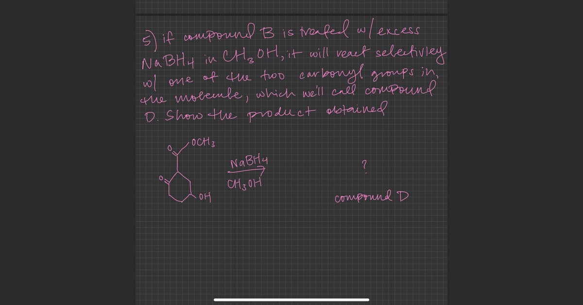 if compound B is treated w/ excess
Na BH4 in CH₂OH, it will react selectivley
w/ one of the two carbonyl groups in,
the molembe, which we'll call compound
D. Show the product obtained
-OCH 3
0
.OH
NaBH4
онзон
2
compound D