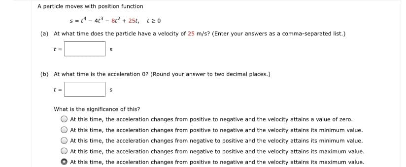 A particle moves with position function
s = t4 - 4t3 - 8t? + 25t, t20
(a) At what time does the particle have a velocity of 25 m/s? (Enter your answers as a comma-separated list.)
t =
(b) At what time is the acceleration 0? (Round your answer to two decimal places.)
What is the significance of this?
At this time, the acceleration changes from positive to negative and the velocity attains a value of zero.
At this time, the acceleration changes from positive to negative and the velocity attains its minimum value.
At this time, the acceleration changes from negative to positive and the velocity attains its minimum value.
At this time, the acceleration changes from negative to positive and the velocity attains its maximum value.
At this time, the acceleration changes from positive to negative and the velocity attains its maximum value.
