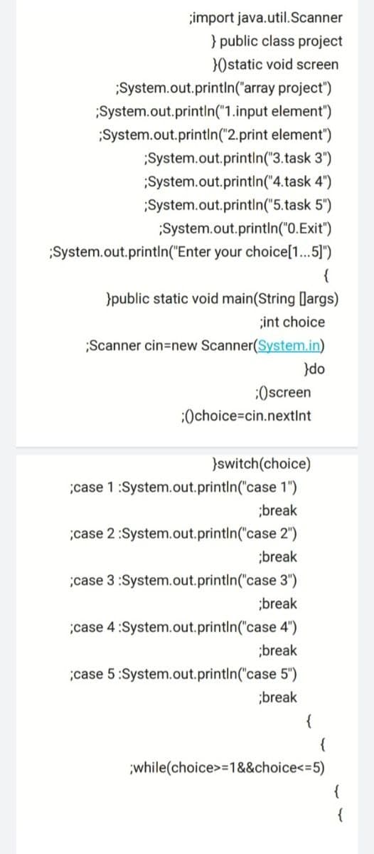 ;import java.util.Scanner
} public class project
})static void screen
;System.out.printIn("array project")
System.out.println("1.input element")
System.out.println("2.print element")
;System.out.printin("3.task 3")
;System.out.println("4.task 4")
System.out.printin("5.task 5")
System.out.println("0.Exit")
;System.out.printIn("Enter your choice[1.. 5]")
{
}public static void main(String [largs)
;int choice
;Scanner cin=new Scanner(System.in)
}do
:Oscreen
:Ochoice=cin.nextInt
}switch(choice)
;case 1:System.out.printin("case 1")
;break
;case 2:System.out.println("case 2")
;break
;case 3 :System.out.printin("case 3")
;break
;case 4:System.out.println("case 4")
;break
;case 5:System.out.printIn("case 5")
;break
{
{
;while(choice>=1&&choice<=5)
{
