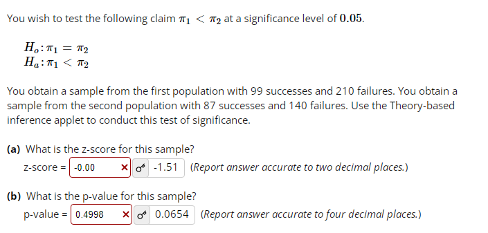 You wish to test the following claim ₁ < ₂ at a significance level of 0.05.
Ηο:πι = πη
Ha: 1 < 2
You obtain a sample from the first population with 99 successes and 210 failures. You obtain a
sample from the second population with 87 successes and 140 failures. Use the Theory-based
inference applet to conduct this test of significance.
(a) What is the z-score for this sample?
z-score = -0.00 X-1.51 (Report answer accurate to two decimal places.)
(b) What is the p-value for this sample?
p-value = 0.4998 x 0.0654 (Report answer accurate to four decimal places.)