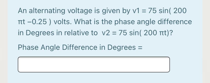 An alternating voltage is given by v1 = 75 sin( 200
Ttt -0.25 ) volts. What is the phase angle difference
in Degrees in relative to v2 = 75 sin( 200 tt)?
Phase Angle Difference in Degrees =
