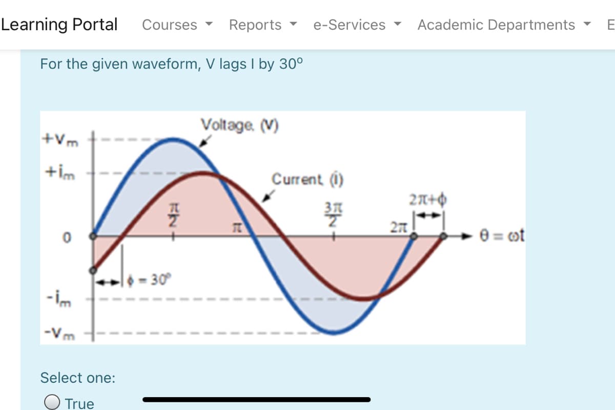 Courses
Reports
e-Services
Academic Departments
E
Learning Portal
For the given waveform, V lags I by 30°
Voltage. (V)
+Vm
+im
Current (i)
27
e = ot
l6 = 30°
-im
-Vm
Select one:
O True
