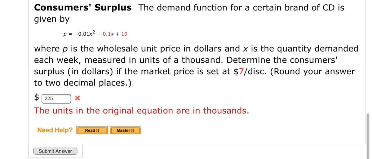 Consumers' Surplus The demand function for a certain brand of CD is
given by
p = -0.01x? - 0.1x + 19
where p is the wholesale unit price in dollars and x is the quantity demanded
each week, measured in units of a thousand. Determine the consumers'
surplus (in dollars) if the market price is set at $7/disc. (Round your answer
to two decimal places.)
$ 225
The units in the original equation are in thousands.
Need Help?
Read It
Master It
Submit Answer
