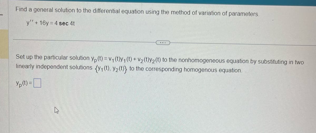 Find a general solution to the differential equation using the method of variation of parameters.
y'' + 16y=4 sec 4t
...
Set up the particular solution yp (t) = v₁ (t)y₁ (t) + v₂ (t)y₂ (t) to the nonhomogeneous equation by substituting in two
linearly independent solutions (y₁ (t), y₂ (t)} to the corresponding homogenous equation.
Y₂ (1) =
