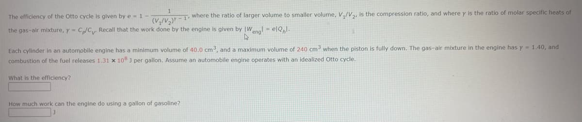The efficiency of the Otto cycle is given by e = 1 (V₁/V₂) - 1. where the ratio of larger volume to smaller volume, V₁/V₂, is the compression ratio, and where y is the ratio of molar specific heats of
the gas-air mixture, y = C/C Recall that the work done by the engine is given by W
4
Each cylinder in an automobile engine has a minimum volume of 40.0 cm3, and a maximum volume of 240 cm³ when the piston is fully down. The gas-air mixture in the engine has y = 1.40, and
combustion of the fuel releases 1.31 x 108 ] per gallon. Assume an automobile engine operates with an idealized Otto cycle.
What is the efficiency?
engl ell.
How much work can the engine do using a gallon of gasoline?