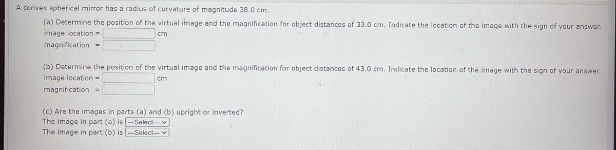 A convex spherical mirror has a radius of curvature of magnitude 38.0 cm.
(a) Determine the position of the virtual image and the magnification for object distances of 33.0 cm. Indicate the location of the image with the sign of your answer.
image location =
cm
magnification =
(b) Determine the position of the virtual image and the magnification for object distances of 43.0 cm. Indicate the location of the image with the sign of your answer.
image location =
cm
magnification =
(c) Are the images in parts (a) and (b) upright or inverted?
The image in part (a) is --Select--- ✓
The image in part (b) is ---Select---