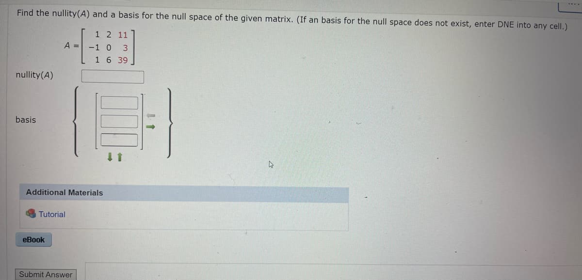 Find the nullity(A) and a basis for the null space of the given matrix. (If an basis for the null space does not exist, enter DNE into any cell.)
1 2 11
-1 0 3
1 6 39
nullity (A)
basis
A =
Additional Materials
Tutorial
eBook
Submit Answer
4