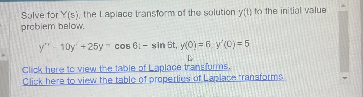 Solve for Y(s), the Laplace transform of the solution y(t) to the initial value
problem below.
y'' 10y' +25y = cos 6t - sin 6t, y(0) = 6, y'(0) = 5
۵
Click here to view the table of Laplace transforms.
Click here to view the table of properties of Laplace transforms.